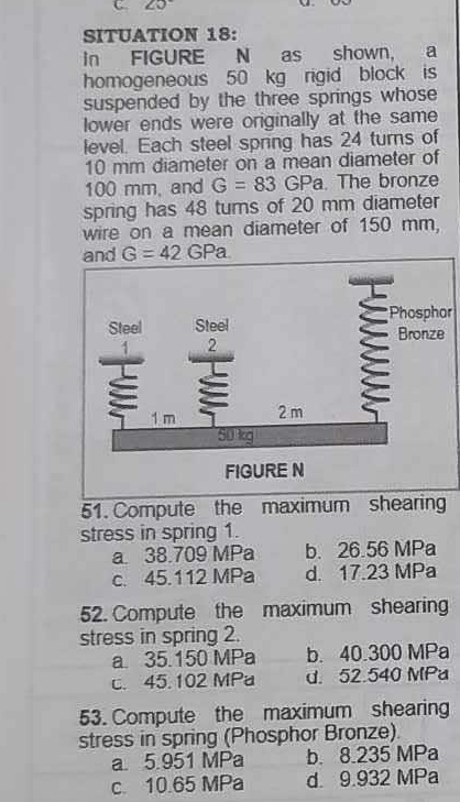 20°
SITUATION 18:
in FIGURE N as shown, a
homogeneous 50 kg rigid block is
suspended by the three springs whose 
lower ends were originally at the same
level. Each steel spring has 24 turns of
10 mm diameter on a mean diameter of
100 mm, and G=83 GPa. The bronze
spring has 48 turns of 20 mm diameter
wire on a mean diameter of 150 mm,
r
51. Compute the maximum shearing
stress in spring 1.
a 38.709 MPa b. 26.56 MPa
c. 45.112 MPa d. 17.23 MPa
52. Compute the maximum shearing
stress in spring 2.
a. 35.150 MPa b. 40.300 MPa
c. 45.102 MPa d. 52.540 MPa
53. Compute the maximum shearing
stress in spring (Phosphor Bronze).
a 5 951 MPa b. 8.235 MPa
c 10.65 MPa d 9.932 MPa