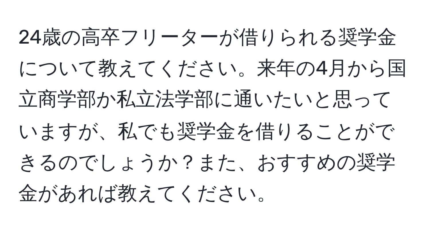 24歳の高卒フリーターが借りられる奨学金について教えてください。来年の4月から国立商学部か私立法学部に通いたいと思っていますが、私でも奨学金を借りることができるのでしょうか？また、おすすめの奨学金があれば教えてください。