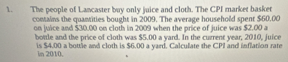 The people of Lancaster buy only juice and cloth. The CPI market basket 
contains the quantities bought in 2009. The average household spent $60.00
on juice and $30.00 on cloth in 2009 when the price of juice was $2.00 a 
bottle and the price of cloth was $5.00 a yard. In the current year, 2010, juice 
is $4.00 a bottle and cloth is $6.00 a yard. Calculate the CPI and inflation rate 
in 2010.