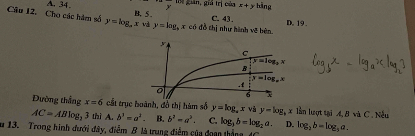 lối gián, giá trị của x+y bằng
A. 34. B. 5 .
C. 43. D. 19.
Câu 12. Cho các hàm số y=log _ax và y=log _bx có đồ thị như hình vẽ bên.
Đường thẳng x=6 cắt trục hoành, đồ thị hàm số y=log _ax và y=log _bx lần lượt tại A, B và C . Nếu
AC=ABlog _23 thì A. b^3=a^2. B. b^2=a^3. C. log _3b=log _2a. D.
u 13. Trong hình dưới đây, điểm B là trung điểm của đoan thẳng 4C log _2b=log _3a.