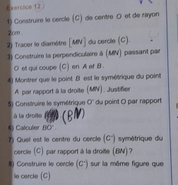 Construire le cercle (C) de centre O et de rayon
2cm. 
2) Tracer le diamètre [ MN ] du cercle (C). 
3) Construire la perpendiculaire à (MN) passant par
O et qui coupe (C) en A et B. 
4) Montrer que le point B est le symétrique du point
A par rapport à la droite (MV), Justifier 
5) Construire le symétrique O° du point O par rapport 
à la droite 
6) Calculer BO'. 
7) Quel est le centre du cercle (c^(·)) symétrique du 
cercle (C) par rapport à la droite (BN)? 
8) Construire le cercle (C'endpmatrix sur la même figure que 
le cercle (C)