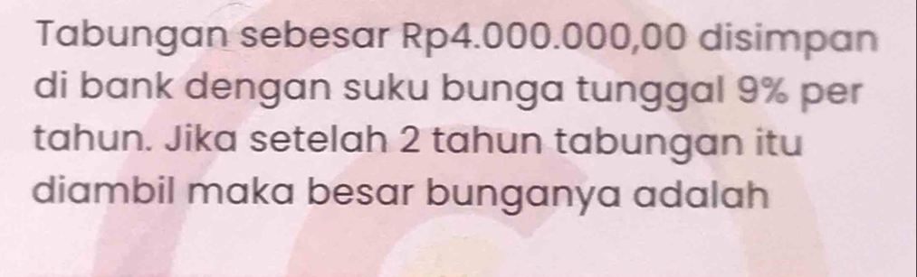 Tabungan sebesar Rp4.000.000,00 disimpan 
di bank dengan suku bunga tunggal 9% per 
tahun. Jika setelah 2 tahun tabungan itu 
diambil maka besar bunganya adalah