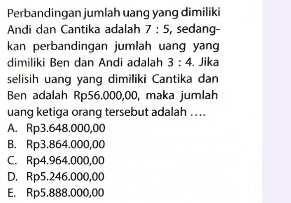 Perbandingan jumlah uang yang dimiliki
Andi dan Cantika adalah 7:5 , sedang-
kan perbandingan jumlah uang yan 
dimiliki Ben dan Andi adalah 3:4. Jika
selisih uang yang dimiliki Cantika dan
Ben adalah Rp56.000,00, maka jumlah
uang ketiga orang tersebut adalah …...
A. Rp3.648.000,00
B. Rp3.864.000,00
C. Rp4.964.000,00
D. Rp5.246.000,00
E. Rp5.888.000,00