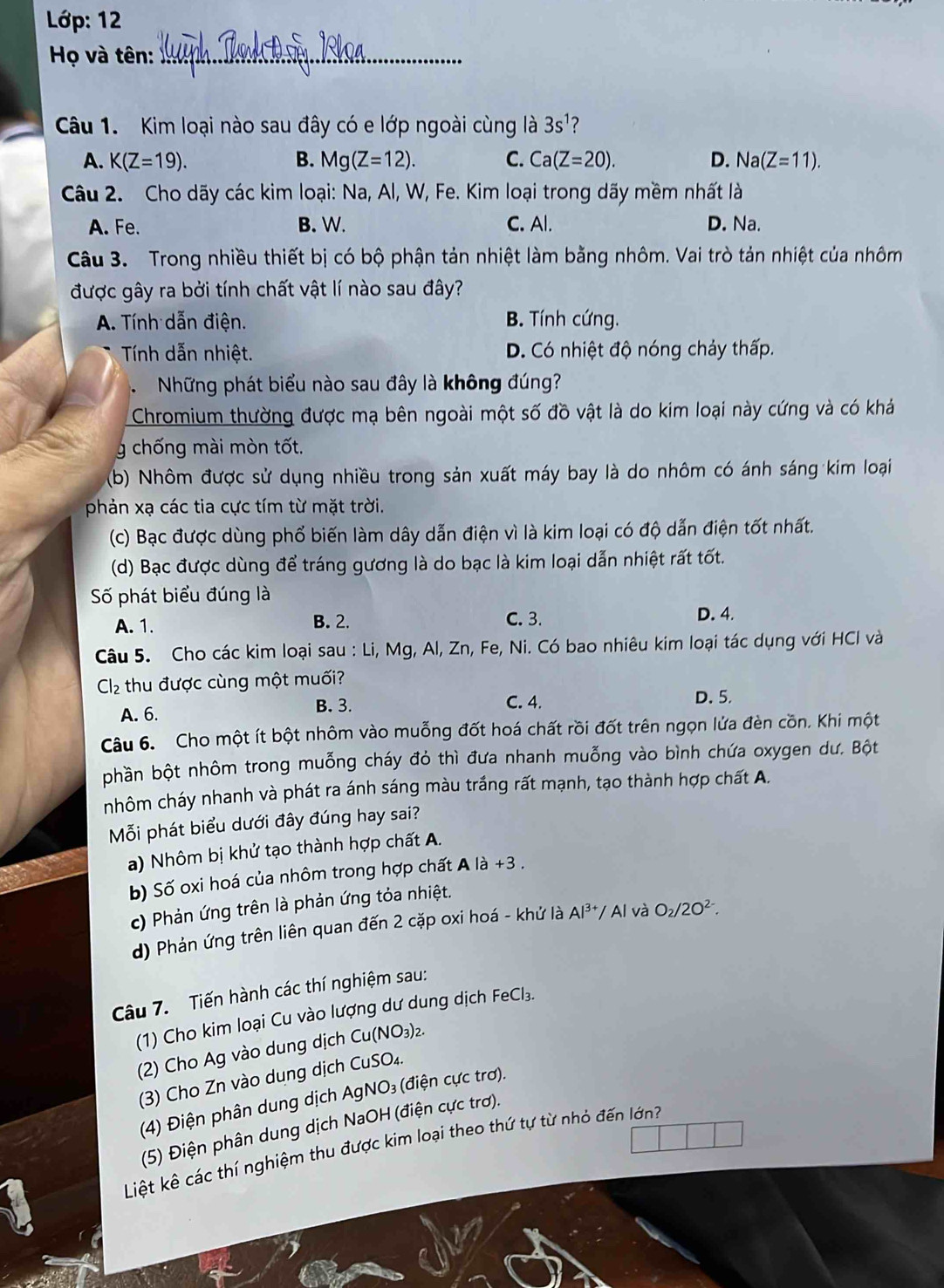 Lớp: 12
Họ và tên:_
Câu 1. Kim loại nào sau đây có e lớp ngoài cùng là 3s^1 ?
A. K(Z=19). B. Mg(Z=12). C. Ca(Z=20). D. Na(Z=11).
Câu 2. Cho dãy các kim loại: Na, Al, W, Fe. Kim loại trong dãy mềm nhất là
A. Fe. B. W. C. Al. D. Na.
Câu 3. Trong nhiều thiết bị có bộ phận tản nhiệt làm bằng nhôm. Vai trò tản nhiệt của nhôm
được gây ra bởi tính chất vật lí nào sau đây?
A. Tính dẫn điện. B. Tính cứng.
Tính dẫn nhiệt. D. Có nhiệt độ nóng chảy thấp.
Những phát biểu nào sau đây là không đúng?
Chromium thường được mạ bên ngoài một số đồ vật là do kim loại này cứng và có khá
g chống mài mòn tốt.
(b) Nhôm được sử dụng nhiều trong sản xuất máy bay là do nhôm có ánh sáng kim loại
phản xạ các tia cực tím từ mặt trời.
(c) Bạc được dùng phổ biến làm dây dẫn điện vì là kim loại có độ dẫn điện tốt nhất.
(d) Bạc được dùng để tráng gương là do bạc là kim loại dẫn nhiệt rất tốt.
Số phát biểu đúng là
C. 3.
A. 1. B. 2. D. 4.
Câu 5. Cho các kim loại sau : Li, Mg, Al, Zn, Fe, Ni. Có bao nhiêu kim loại tác dụng với HCl và
Cl_2 thu được cùng một muối?
A. 6. B. 3. C. 4.
D. 5.
Câu 6. Cho một ít bột nhôm vào muỗng đốt hoá chất rồi đốt trên ngọn lửa đèn cồn. Khi một
phần bột nhôm trong muỗng cháy đỏ thì đưa nhanh muỗng vào bình chứa oxygen dư. Bột
nhôm cháy nhanh và phát ra ánh sáng màu trắng rất mạnh, tạo thành hợp chất A.
Mỗi phát biểu dưới đây đúng hay sai?
a) Nhôm bị khử tạo thành hợp chất A.
b) Số oxi hoá của nhôm trong hợp chất Ala+3.
c) Phản ứng trên là phản ứng tỏa nhiệt.
d) Phản ứng trên liên quan đến 2 cặp oxi hoá - khứ là Al^(3+) / Al và O_2/2O^(2-).
Câu 7. Tiến hành các thí nghiệm sau:
(1) Cho kim loại Cu vào lượng dư dung dịch FeCl₃.
(2) Cho Ag vào dung dịch Cu(NO₃)₂.
(3) Cho Zn vào dung dịch CuSO₄.
(4) Điện phân dung dịch AgNO₃ (điện cực trơ).
(5) Điện phân dung dịch NaOH (điện cực trơ).
Liệt kê các thí nghiệm thu được kim loại theo thứ tự từ nhỏ đến lớnh