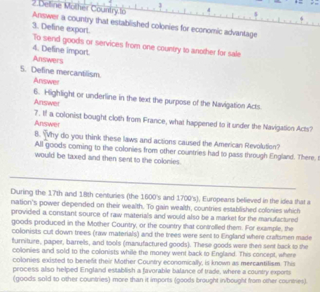 Deline Mother Country.to 
Answer a country that established colonies for economic advantage 
3. Define export. 
To send goods or services from one country to another for sale 
4. Define import. 
Answers 
5. Define mercantilism. 
Answer 
6. Highlight or underline in the text the purpose of the Navigation Acts. 
Answer 
7. If a colonist bought cloth from France, what happened to it under the Navigation Acts? 
Answer 
8. Why do you think these laws and actions caused the American Revolution? 
All goods coming to the colonies from other countries had to pass through England. There, 
would be taxed and then sent to the colonies. 
_ 
During the 17th and 18th centuries (the 1600 's and 1700 's), Europeans believed in the idea that a 
nation's power depended on their wealth. To gain wealth, countries established colonies which 
provided a constant source of raw materials and would also be a market for the manufactured 
goods produced in the Mother Country, or the country that controlled them. For example, the 
colonists cut down trees (raw materials) and the trees were sent to England where craftsmen made 
furniture, paper, barrels, and tools (manufactured goods). These goods were then sent back to the 
colonies and sold to the colonists while the money went back to England. This concept, where 
colonies existed to benefit their Mother Country economically, is known as mercantilism. This 
process also helped England establish a favorable balance of trade, where a country exports 
(goods sold to other countries) more than it imports (goods brought in/bought from other countries).