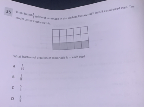 Jamal found  1/3  gallon of lemonade in the kitchen. He poured it into 5 equal-sized cups. The
model below illustrates this.
What fraction of a gallon of lemonade is in each cup?
A  1/15 
B  1/8 
C  5/3 
D  3/5 