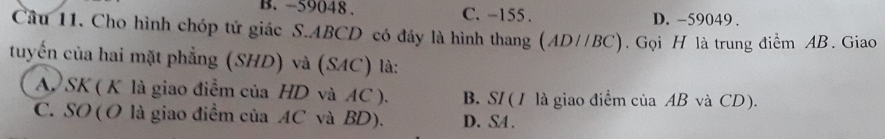 -59048. C. -155.
D. -59049.
Câu 11. Cho hình chóp tử giác S. ABCD có đáy là hình thang (AD//BC). Gọi H là trung điểm AB. Giao
tuyến của hai mặt phẳng (SHD) và (SAC) là:
A SK ( K là giao điểm của HD và AC ). B. SI (/ là giao điểm của AB và CD).
C. SO (O là giao điểm của AC và BD). D. SA.