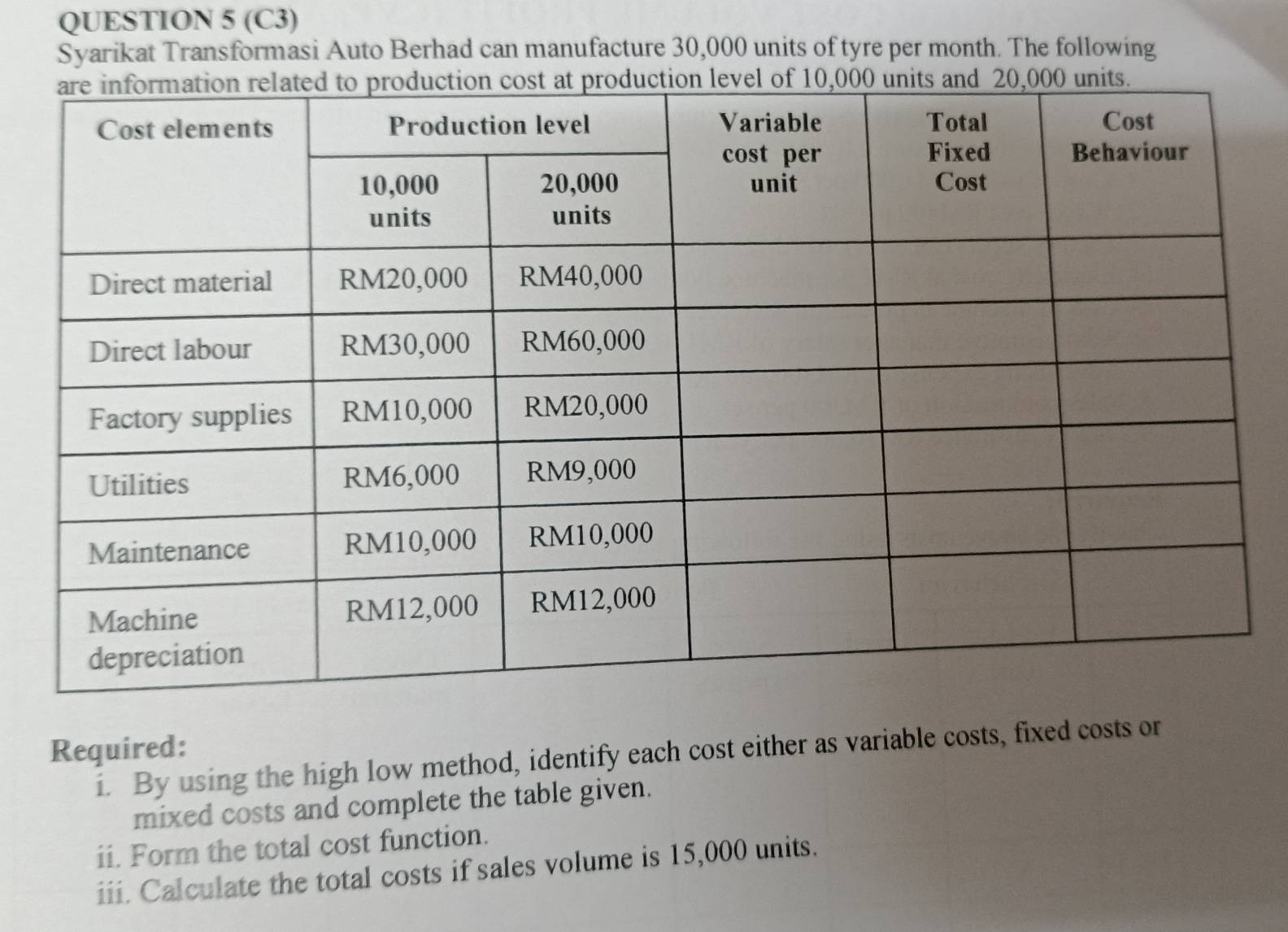 (C3) 
Syarikat Transformasi Auto Berhad can manufacture 30,000 units of tyre per month. The following 
Required: 
i. By using the high low method, identify each cost either as variable costs, fixed costs or 
mixed costs and complete the table given. 
ii. Form the total cost function. 
iii. Calculate the total costs if sales volume is 15,000 units.