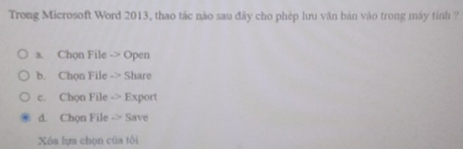 Trong Microsoft Word 2013, thao tác nào sau đây cho phép lưu văn bản vào trong máy tính ?
a. Chọn File -> Open
b. Chon File -> Share
c. Chon File -> Export
d. Chọn File -> Save
Xóa lựa chọn của tôi