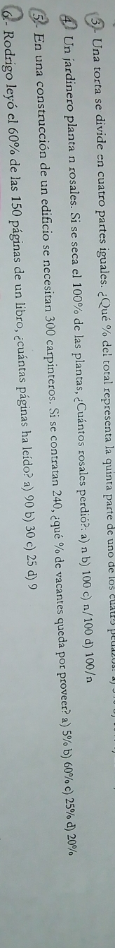 Una torta se divide en cuatro partes iguales. ¿Qué % del total representa la quinta parte de uno de los cuatro peua
4. Un jardinero planta n rosales. Si se seca el 100% de las plantas, ¿Cuántos rosales perdió?: a) n b) 100 c) n/100 d) 100/n
5 - En una construcción de un edificio se necesitan 300 carpinteros. Si se contratan 240, ¿qué % de vacantes queda por proveer? a) 5% b) 60% c) 25% d) 20%
6.- Rodrigo leyó el 60% de las 150 páginas de un libro, ¿cuántas páginas ha leído? a) 90 b) 30 c) 25 d) 9