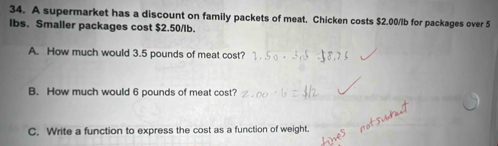 A supermarket has a discount on family packets of meat. Chicken costs $2.00/lb for packages over 5
lbs. Smaller packages cost $2.50/lb. 
A. How much would 3.5 pounds of meat cost? 
B. How much would 6 pounds of meat cost? 
C. Write a function to express the cost as a function of weight.