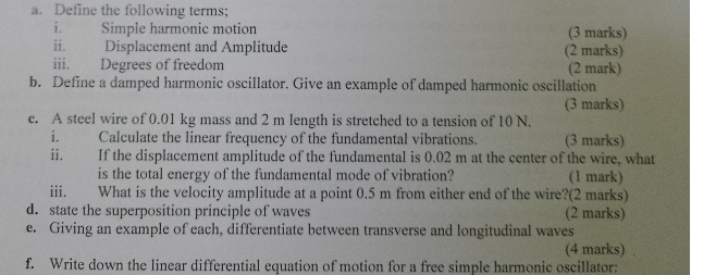 Define the following terms; 
i. Simple harmonic motion (3 marks) 
ii. Displacement and Amplitude (2 marks) 
iii. Degrees of freedom (2 mark) 
b. Define a damped harmonic oscillator. Give an example of damped harmonic oscillation 
(3 marks) 
c. A steel wire of 0.01 kg mass and 2 m length is stretched to a tension of 10 N. 
i. Calculate the linear frequency of the fundamental vibrations. (3 marks) 
ii. | If the displacement amplitude of the fundamental is 0.02 m at the center of the wire, what 
is the total energy of the fundamental mode of vibration? (1 mark) 
iii. What is the velocity amplitude at a point 0.5 m from either end of the wire?(2 marks) 
d. state the superposition principle of waves (2 marks) 
e. Giving an example of each, differentiate between transverse and longitudinal waves 
(4 marks) 
f. Write down the linear differential equation of motion for a free simple harmonic oscillator: