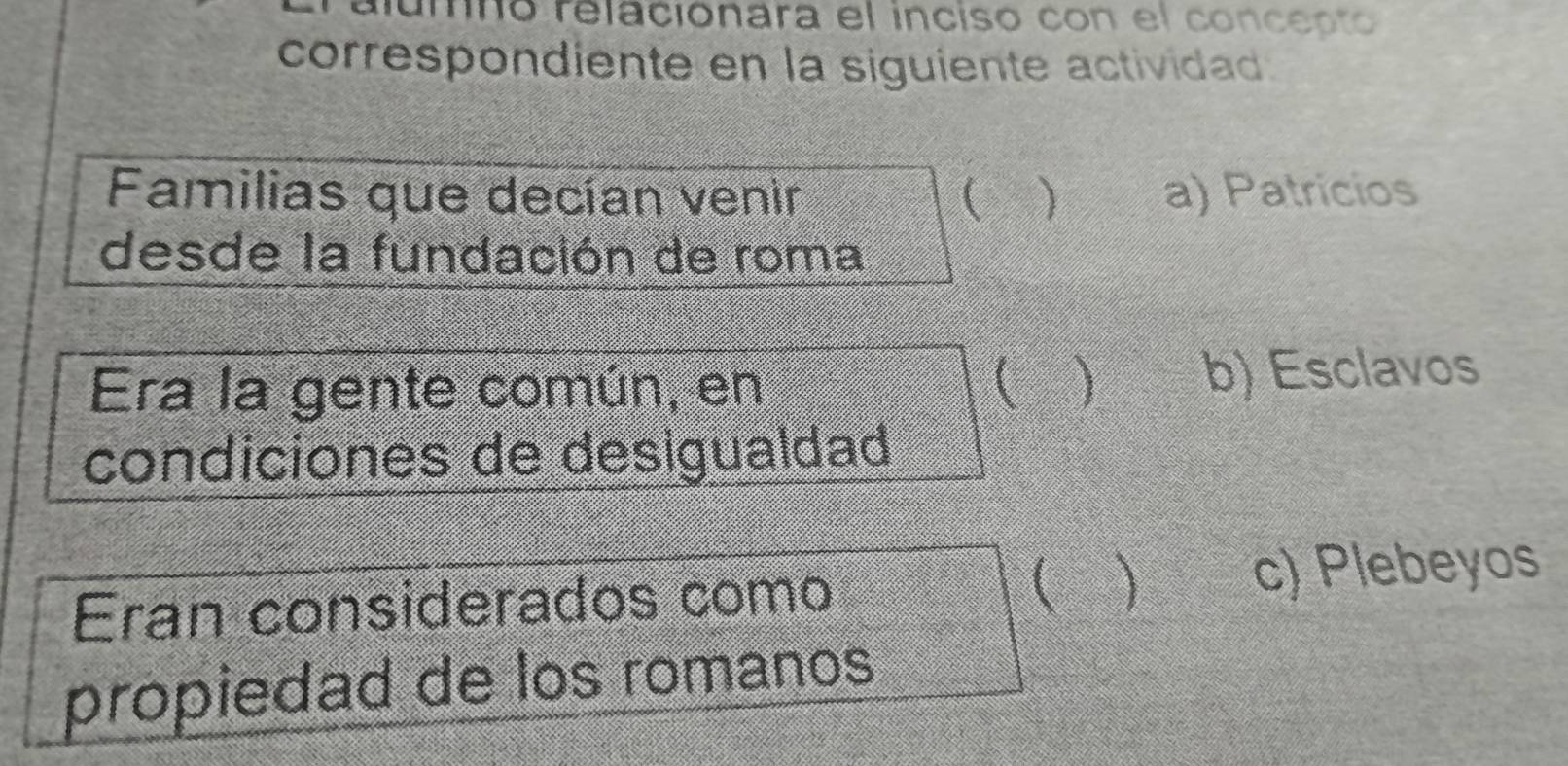 umno relacionara el inciso con el concepto
correspondiente en la siguiente actividad.
Familias que decían venir  ) a) Patricios
desde la fundación de roma
Era la gente común, en  b) Esclavos
condiciones de desigualdad
Eran considerados como (  c) Plebeyos
propiedad de los romanos