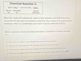 Chemical Reaction 2:
Ca^(2+)+CO_3^((3-) CaCO,
callClum carbonate carbonate
lion lon calcium
When the corals and mollusks die, layers of their skeletons and shells form on the
ocean floor. As the layers are buried by sediments, they compact and cement to form
limestone, which is a sedimentary rock made of calcium carbonale [CaCO_1)]
Which statement correctly describes how matter is conserved in Chemical Reaction
27
There are more atoms in the reactants than there are in the product
There is one carbonate ion in the reactants for every one in the product.
There are two calcium ions in the reactants for every one calcium ion in the produr.
There are six oxygen atoms in the reactants for every three oxygen aloes in the pros e