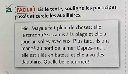 21 (FACILE) Lis le texte, souligne les participes 
passés et cercle les auxiliaires. 
Hier Maya a fait plein de choses: elle 
a rencontré ses amis à la plage et elle a 
joué au volley avec eux. Plus tard, ils ont 
mangé au bord de la mer. L'après-midi, 
elle est allée en bateau et elle a vu des 
dauphins. Quelle belle journée!