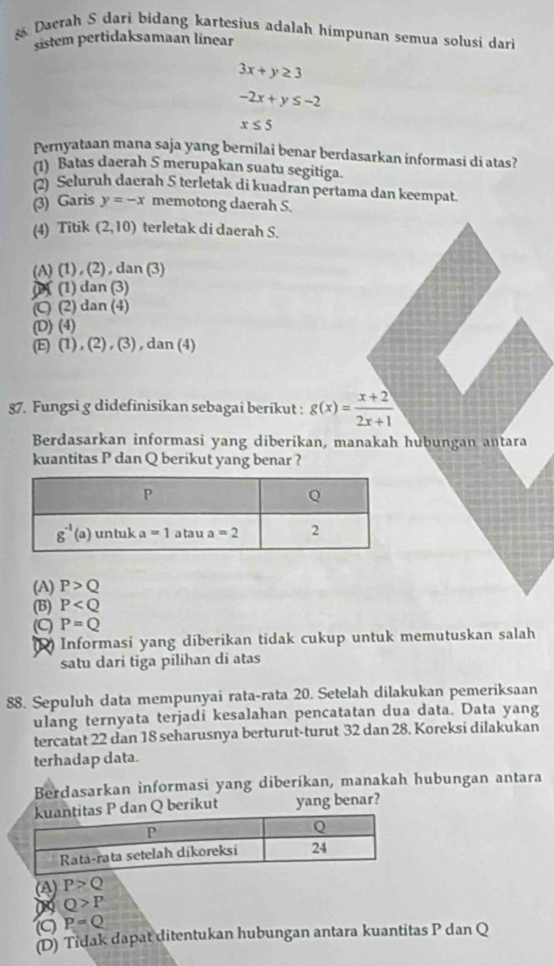 Daerah S dari bidang kartesius adalah himpunan semua solusi dari
sistem pertidaksamaan linear
3x+y≥ 3
-2x+y≤ -2
x≤ 5
Pernyataan mana saja yang bernilai benar berdasarkan informasi di atas?
(1) Batas daerah S merupakan suatu segitiga.
(2) Seluruh daerah 5 terletak di kuadran pertama dan keempat.
(3) Garis y=-x memotong daerah S.
(4) Titik (2,10) terletak di daerah S.
(A) (1) , (2) , dan (3)
(1) (1) dan (3)
(C) (2) dan (4)
(D) (4)
(E) (1),(2),(3),dan(4)
87. Fungsi g didefinisikan sebagai berikut : g(x)= (x+2)/2x+1 
Berdasarkan informasi yang diberikan, manakah hubungan antara
kuantitas P dan Q berikut yang benar ?
(A) P>Q
(B) P
(C) P=Q
(2) Informasi yang diberikan tidak cukup untuk memutuskan salah
satu dari tiga pílihan di atas
88. Sepuluh data mempunyai rata-rata 20. Setelah dilakukan pemeriksaan
ulang ternyata terjadi kesalahan pencatatan dua data. Data yang
tercatat 22 dan 18 seharusnya berturut-turut 32 dan 28. Koreksi dilakukan
terhadap data.
Berdasarkan informasi yang diberíkan, manakah hubungan antara
dan Q berikut yang benar?
(A) P>Q
0 Q>P
P=Q
(D) Tidak dapat ditentukan hubungan antara kuantitas P dan Q