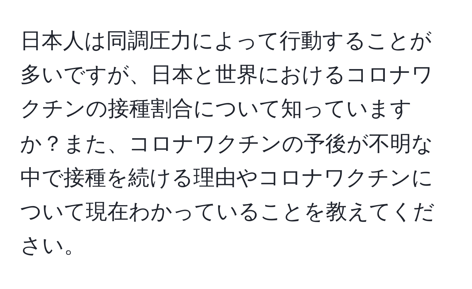 日本人は同調圧力によって行動することが多いですが、日本と世界におけるコロナワクチンの接種割合について知っていますか？また、コロナワクチンの予後が不明な中で接種を続ける理由やコロナワクチンについて現在わかっていることを教えてください。