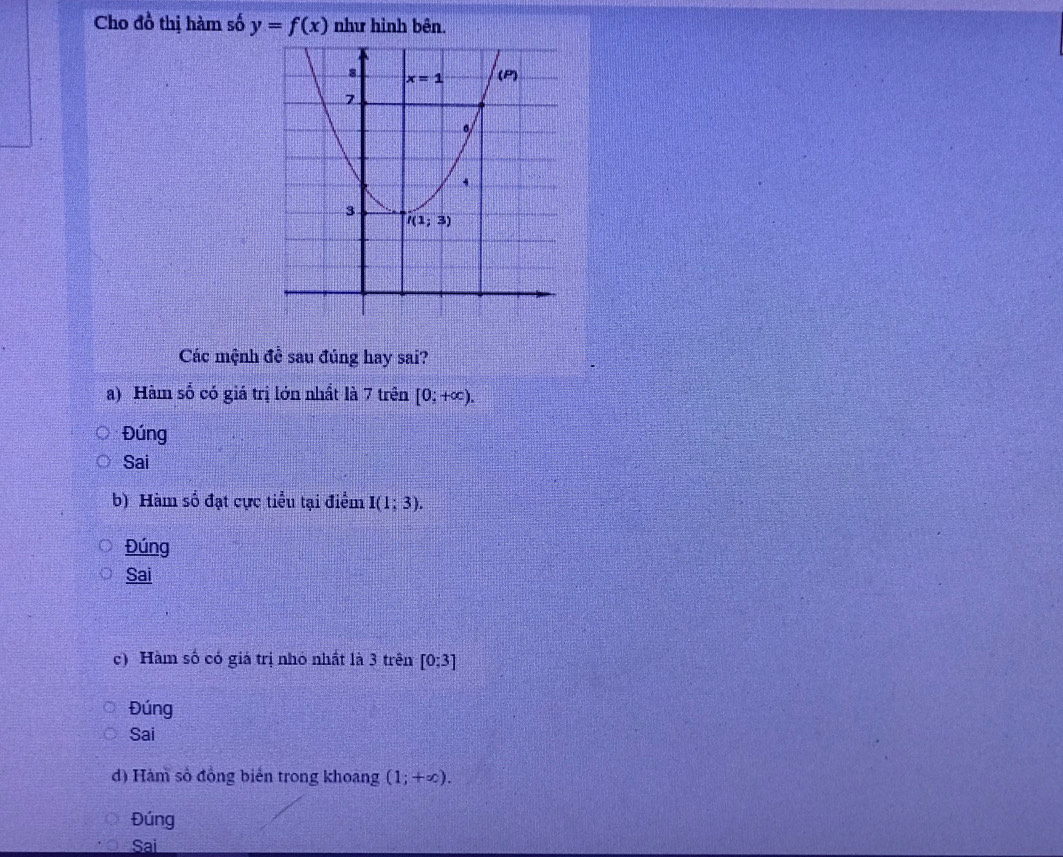 Cho đồ thị hàm số y=f(x) như hình bên.
Các mệnh đề sau đủng hay sai?
a) Hàm số có giá trị lớn nhất là 7 trên [0;+∈fty ).
Đúng
Sai
b) Hàm số đạt cực tiểu tại điểm I(1;3).
Đúng
Sai
c) Hàm số có giá trị nhỏ nhất là 3 trên [0;3]
Đúng
Sai
d) Hàm số đồng biến trong khoang (1;+∈fty ).
Đúng
Sai