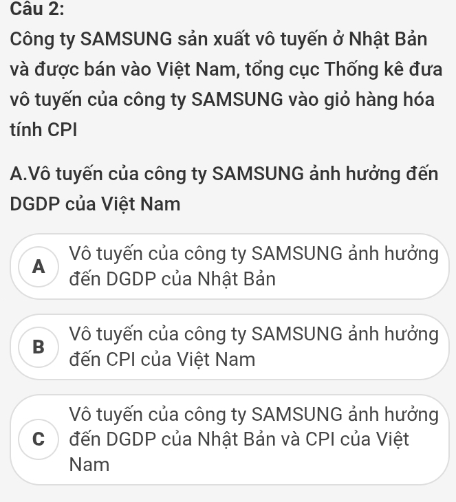 Công ty SAMSUNG sản xuất vô tuyến ở Nhật Bản
và được bán vào Việt Nam, tổng cục Thống kê đưa
vô tuyến của công ty SAMSUNG vào giỏ hàng hóa
tính CPI
A.Vô tuyến của công ty SAMSUNG ảnh hưởng đến
DGDP của Việt Nam
A Vô tuyến của công ty SAMSUNG ảnh hưởng
đến DGDP của Nhật Bản
B Vô tuyến của công ty SAMSUNG ảnh hưởng
đến CPI của Việt Nam
Vô tuyến của công ty SAMSUNG ảnh hưởng
C đến DGDP của Nhật Bản và CPI của Việt
Nam