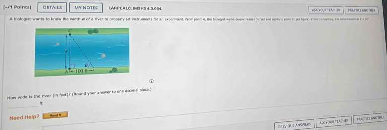 DETAILS MY NOTES LARPCALCLIMSHS 4.3.064. ASK YOUR TEACHER PRACTICE ANOTHER
A biologist wants to know the width w of a river to properly set instruments for an experiment. From point A, the biologist walks downstreamn 100 feet and sighto point C (see fiure). From this sighing. it is oxternined tat
How wide is the river (in feet)? (Round your answer to one decimal place.)
_
f
Need Help? Read it
PREVIOUS ANSWERS ASK YOUR TEACHER PRACTICE ANOTHER