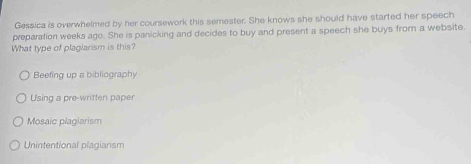 Gessica is overwhelmed by her coursework this semester. She knows she should have started her speech
preparation weeks ago. She is panicking and decides to buy and present a speech she buys from a website.
What type of plagiarism is this?
Beefing up a bibliography
Using a pre-written paper
Mosaic plagiarism
Unintentional plagiarism