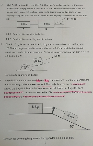 4.4 Blok A. 50 kg, is verbind met blok B. 80 kg. met 'n onelastiese tou. "n Krag van
1000 N word toegepas met 'n hoek van 20° met die horsontaal op blok B om die
blokke oor 'n oppervlak te sleep, soos in die diagram aangedui. Die kinetiese
wrywingskrag van blok A is 5 N en die kinetiese wrywingskoëffisiente van blok B is
0,2.
4.4.1 Bereken die spanning in die tou.
4.4.2 Bereken die versnelling van die sisteem.
5 Blok A, 10 kg, is verbind met blok B, 5 kg, met 'n onelastiese tou. 'n Krag van
100 N word toegepas parallel aan die vlak wat 'n 25° 'hoek met die horisontaal
maak, soos in die diagram aangedui. Die kinetiese wrywingskrag van blok A is 1 N
en
Bereken die spanning in die tou.
6 Twee blokke met massas van 8 kg en 4 kg onderskeidelik, word met 'n onrekbare
toutjie met weglaatbare massa verbind. Die toutjie beweeg oor 'n wrywinglose
katrol. Die 8 kg-blok is op 'n horisontale oppervlak terwyl die 4 kg-blok op 'n
skuinsvlak van 40° met die horisontaal is. Die kinetiese wrywingskoeffisient vir albei
blokke is 0.2. Die 4 kg-blok versnel teen die skuinsviak af.
Bereken die wrywingskrag tussen die oppervlak en die 4 kg-blok.
9