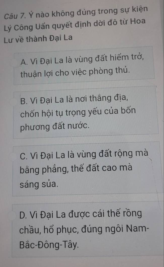 Ý nào không đúng trong sự kiện
Lý Công Uẩn quyết định dời đô từ Hoa
Lư về thành Đại La
A. Vì Đại La là vùng đất hiểm trở,
thuận lợi cho việc phòng thủ.
B. Vì Đại La là nơi thắng địa,
chốn hội tụ trọng yếu của bốn
phương đất nước.
C. Vì Đại La là vùng đất rộng mà
bằng phẳng, thế đất cao mà
sáng sủa.
D. Vì Đại La được cái thế rồng
chầu, hổ phục, đúng ngôi Nam-
Bắc-Đông-Tây.