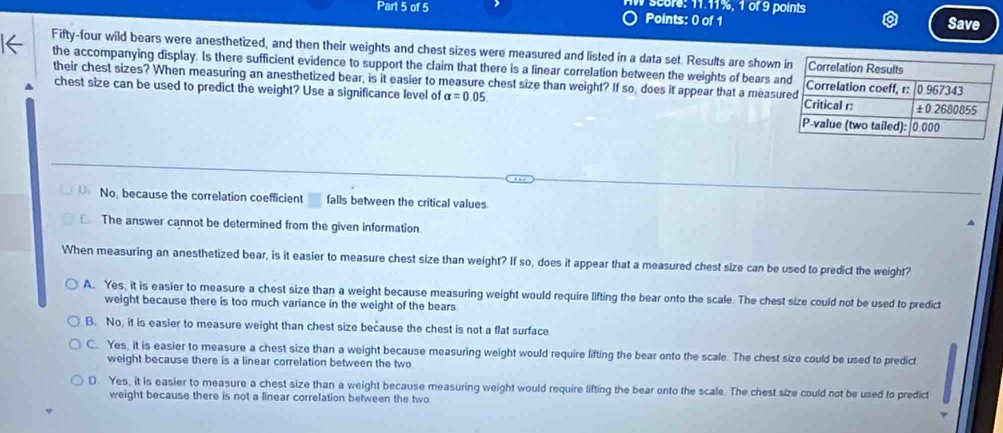 score: 11.11%, 1 of 9 points
Points: 0 of 1 Save
Fifty-four wild bears were anesthetized, and then their weights and chest sizes were measured and listed in a data set. Results are shown 
the accompanying display. Is there sufficient evidence to support the claim that there is a linear correlation between the weights of bears a
their chest sizes? When measuring an anesthetized bear, is it easier to measure chest size than weight? If so does it appear that a measu
4 chest size can be used to predict the weight? Use a significance level of alpha =0.05
No, because the correlation coefficient falls between the critical values
The answer cannot be determined from the given information
When measuring an anesthetized bear, is it easier to measure chest size than weight? If so, does it appear that a measured chest size can be used to predict the weight?
A. Yes, it is easier to measure a chest size than a weight because measuring weight would require lifting the bear onto the scale. The chest size could not be used to predict
weight because there is too much variance in the weight of the bears
B. No, it is easier to measure weight than chest size because the chest is not a flat surface
C. Yes, it is easier to measure a chest size than a weight because measuring weight would require lifting the bear onto the scale. The chest size could be used to predict
weight because there is a linear correlation between the two
D. Yes, it is easier to measure a chest size than a weight because measuring weight would require lifting the bear onto the scale. The chest size could not be used to predict
weight because there is not a linear correlation between the two