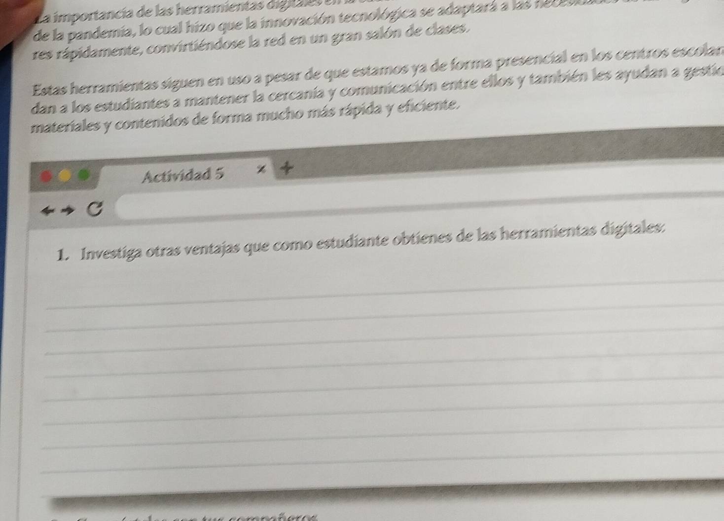 La importancía de las herramientas digitales 
de la pandemia, lo cual hizo que la innovación tecnológica se adaptará a las necevo. 
res rápidamente, convirtiéndose la red en un gran salón de clases. 
Estas herramientas siguen en uso a pesar de que estamos ya de forma presencial en los centros escolan 
dan a los estudiantes a mantener la cercanía y comunicación entre ellos y también les ayudan a gestio 
materiales y contenidos de forma mucho más rápida y eficiente. 
Actividad 5 
_ 
1. Investiga otras ventajas que como estudiante obtienes de las herramientas digitales. 
_ 
_ 
_ 
_ 
_ 
_ 
_ 
_ 
_ 
_