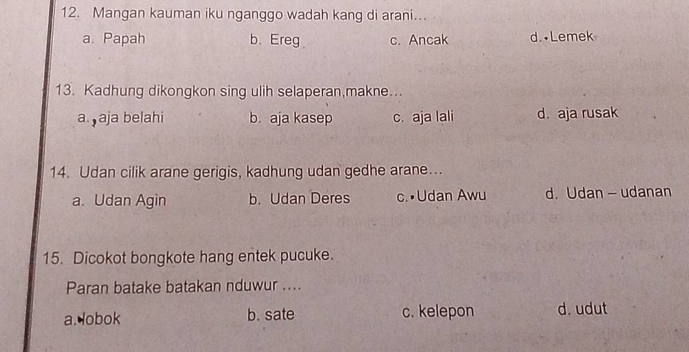 Mangan kauman iku nganggo wadah kang di arani...
a. Papah b.Ereg c. Ancak d. •Lemek
13. Kadhung dikongkon sing ulih selaperan,makne...
a. aja belahi b. aja kasep c. aja lali d. aja rusak
14. Udan cilik arane gerigis, kadhung udan gedhe arane...
a. Udan Agin b. Udan Deres c.•Udan Awu d. Udan - udanan
15. Dicokot bongkote hang entek pucuke.
Paran batake batakan nduwur ....
a.lobok b. sate c. kelepon d. udut