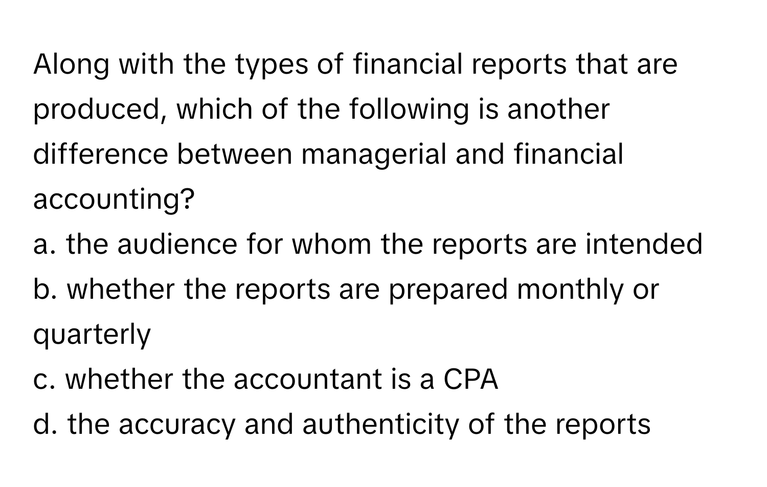 Along with the types of financial reports that are produced, which of the following is another difference between managerial and financial accounting?

a. the audience for whom the reports are intended
b. whether the reports are prepared monthly or quarterly
c. whether the accountant is a CPA
d. the accuracy and authenticity of the reports