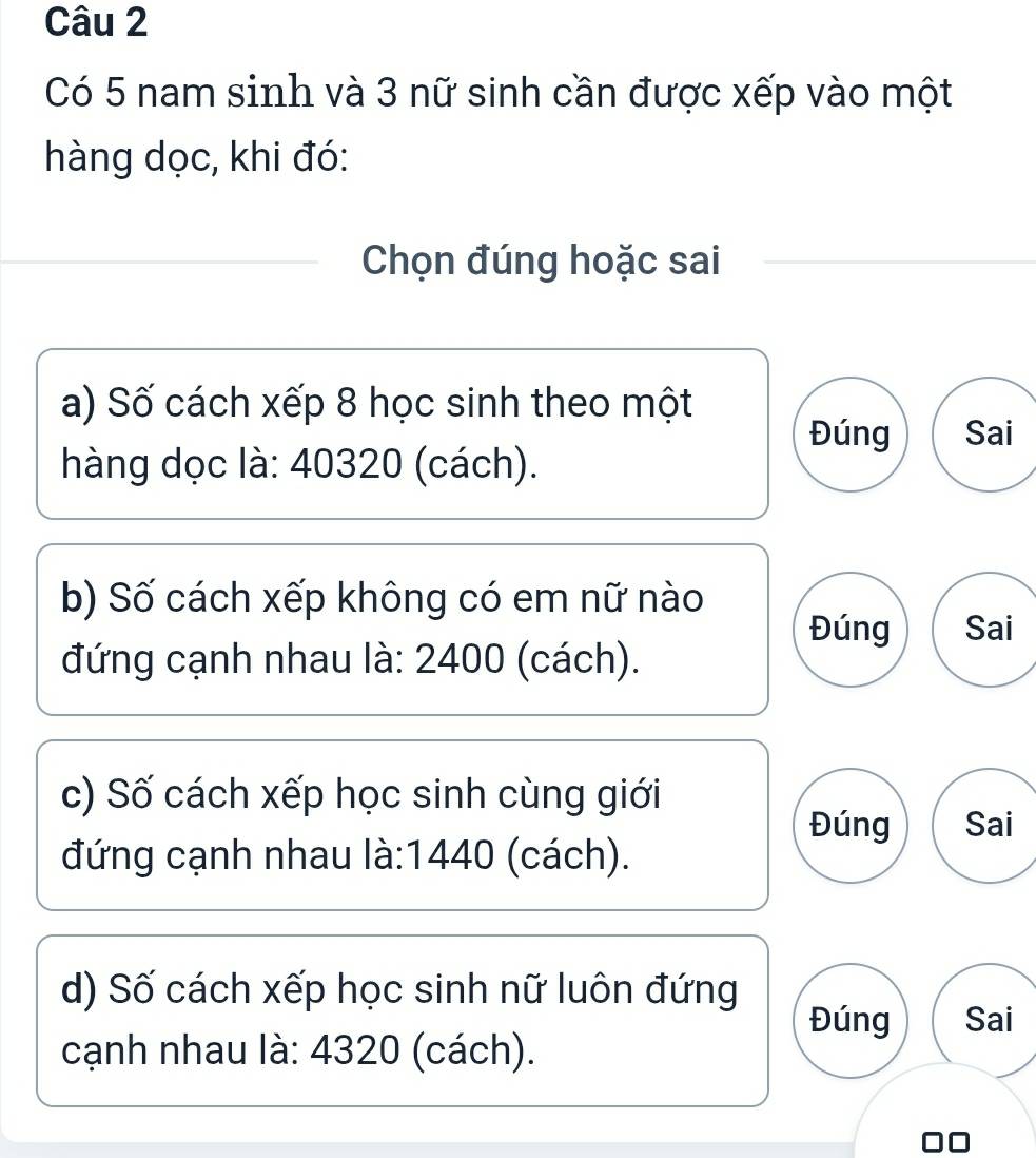 Có 5 nam sinh và 3 nữ sinh cần được xếp vào một 
hàng dọc, khi đó: 
Chọn đúng hoặc sai 
a) Số cách xếp 8 học sinh theo một 
Đúng Sai 
hàng dọc là: 40320 (cách). 
b) Số cách xếp không có em nữ nào 
Đúng Sai 
đứng cạnh nhau là: 2400 (cách). 
c) Số cách xếp học sinh cùng giới 
Đúng Sai 
đứng cạnh nhau là: 1440 (cách). 
d) Số cách xếp học sinh nữ luôn đứng 
Đúng Sai 
cạnh nhau là: 4320 (cách).