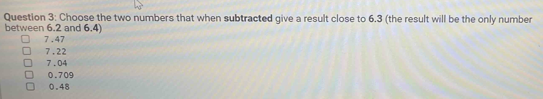 Choose the two numbers that when subtracted give a result close to 6.3 (the result will be the only number
between 6.2 and 6.4)
7.47
7.22
7.04
0.709
0.48