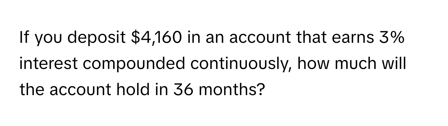 If you deposit $4,160 in an account that earns 3% interest compounded continuously, how much will the account hold in 36 months?