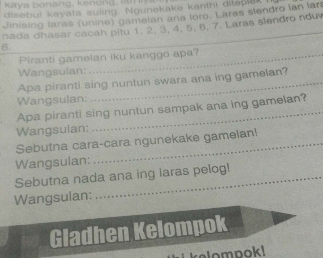 kay a o ang, k eno ng , l n ly 
disebul kayata suling. Ngunekake kanthi diteplek h 
Jinising laras (unine) gamelan ana loro. Laras slendro lan lar 
nada dhasar cacah pitu 1, 2, 3, 4, 5, 6, 7. Laras slendro nduv
6. 
_ 
. Piranti gamelan iku kanggo apa? 
Wangsulan: 
. Apa piranti sing nuntun swara ana ing gamelan? 
Wangsulan: 
Apa piranti sing nuntun sampak ana ing gamelan? 
Wangsulan: 
Sebutna cara-cara ngunekake gamelan! 
Wangsulan: 
Sebutna nada ana ing laras pelog! 
Wangsulan: 
Gladhen Kelompok 
kelompok!