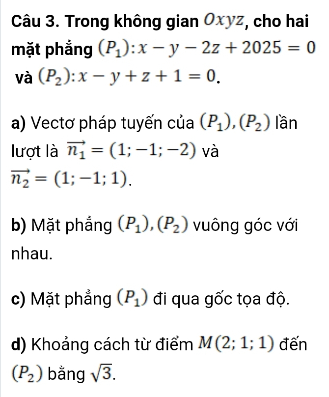 Trong không gian Oxyz, cho hai 
mặt phẳng (P_1):x-y-2z+2025=0
và (P_2):x-y+z+1=0. 
a) Vectơ pháp tuyến của (P_1),(P_2)lan
lượt là vector n_1=(1;-1;-2) và
vector n_2=(1;-1;1). 
b) Mặt phẳng (P_1), (P_2) vuông góc với 
nhau. 
c) Mặt phẳng (P_1) đi qua gốc tọa độ. 
d) Khoảng cách từ điểm M(2;1;1) đến
(P_2) bằng sqrt(3).