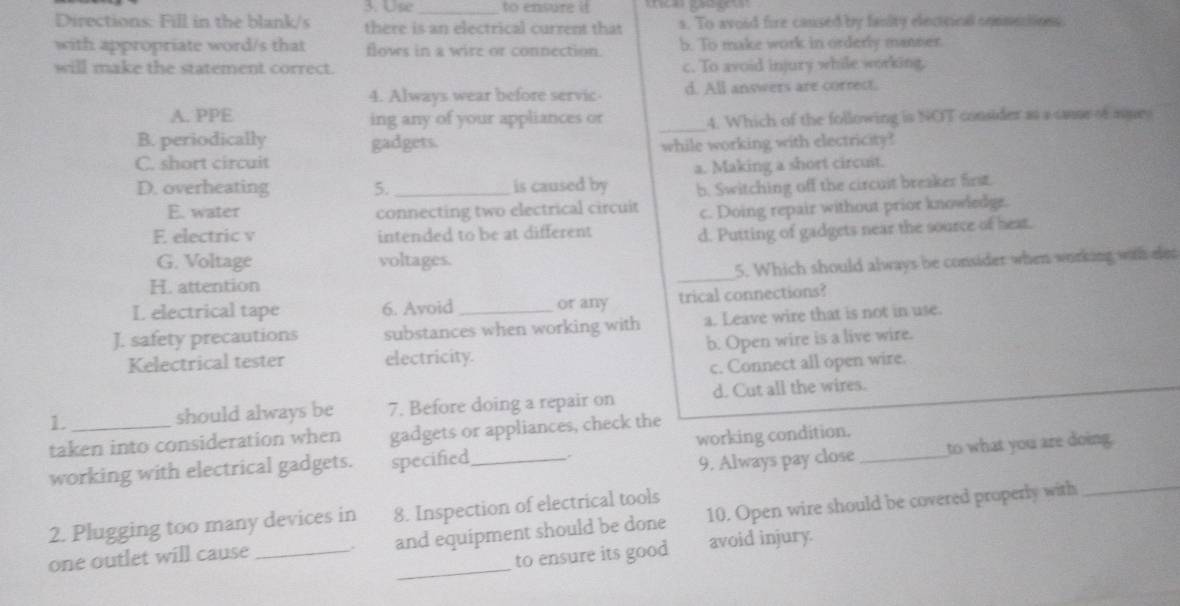 to ensure it 
Directions: Fill in the blank/s there is an electrical current that s. To avoid fire caused by fanity elecicical conmestion
with appropriate word/s that floves in a wire or connection b. To make work in orderly manser.
will make the statement correct. c. To avoid injury while working.
4. Always wear before servic d. All answers are correct.
A. PPE ing any of your appliances or _4. Which of the following is NOT consider as a caue of auey
B. periodically gadgets.
C. short circuit while working with electricity?
D. overheating 5. _is caused by a. Making a short circuit.
b. Switching off the circuit breaker first.
E. water connecting two electrical circuit c. Doing repair without prior knowledge.
E electric v intended to be at different
d. Putting of gadgets near the source of hear.
G. Voltage voltages.
H. attention _5. Which should always be consider when working with elet
L electrical tape 6. Avoid or any trical connections?
J. safety precautions substances when working with a. Leave wire that is not in use.
Kelectrical tester electricity. b. Open wire is a live wire.
c. Connect all open wire.
1. should always be 7. Before doing a repair on d. Cut all the wires.
taken into consideration when gadgets or appliances, check the
9. Always pay close to what you are doing.
working with electrical gadgets. specified _working condition._
2. Plugging too many devices in 8. Inspection of electrical tools
_
one outlet will cause _. and equipment should be done 10. Open wire should be covered properly with_
to ensure its good avoid injury.