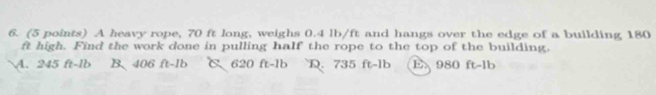 A heavy rope, 70 ft long, weighs 0.4 lb/ft and hangs over the edge of a building 180
ft high. Find the work done in pulling half the rope to the top of the building.
A. 245 ft-lb B. 406 ft-1b C. 620 ft-1b D. 735 ft-lb E 980 ft-1b