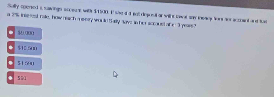 Sally opened a savings account with $1500. If she did not deposit or withdrawal any money from her account and had
a 2% interest rate, how much money would Sally have in her account after 3 years?. $9,000
$10.500 . $1,590 . $90