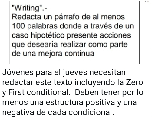 "Writing".- 
Redacta un párrafo de al menos
100 palabras donde a través de un 
caso hipotético presente acciones 
que desearía realizar como parte 
de una mejora continua 
Jóvenes para el jueves necesitan 
redactar este texto incluyendo la Zero 
y First conditional. Deben tener por lo 
menos una estructura positiva y una 
negativa de cada condicional.