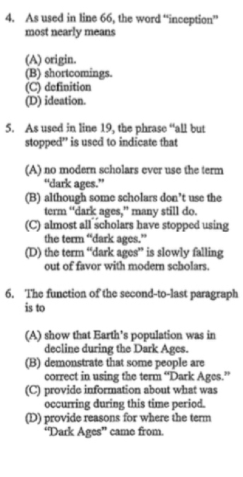 As used in line 66, the word “inception”
most nearly means
(A) origin.
(B) shortcomings.
(C) definition
(D) ideation.
5. As used in line 19, the phrase “all but
stopped” is used to indicate that
(A) no modern scholars ever use the term
“dark ages.”
(B) although some scholars don’t use the
term “dark ages,” many still do.
(C) almost all scholars have stopped using
the term “dark ages.”
(D) the term “dark ages” is slowly falling
out of favor with modern scholars.
6. The function of the second-to-last paragraph
is to
(A) show that Earth’s population was in
decline during the Dark Ages.
(B) demonstrate that some people are
correct in using the term “Dark Ages.”
(C) provide information about what was
occurring during this time period.
(D) provide reasons for where the term
“Dark Ages” came from.