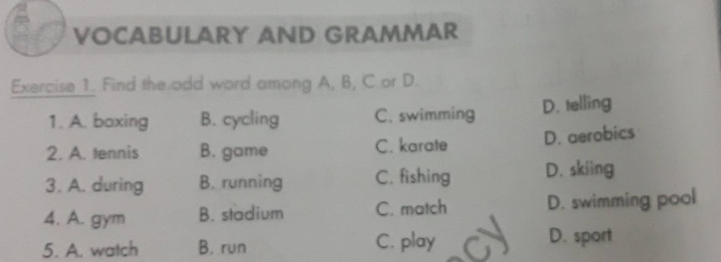 VOCABULARY AND GRAMMAR
Exercise 1. Find the odd word among A, B, C or D.
1. A. boxing B. cycling C. swimming D. telling
2. A. tennis B. game C. karate
D. aerobics
C. fishing
3. A. during B. running D. skiing
4. A. gym B. stadium C. match D. swimming pool
5. A. watch B. run
C. play D. sport