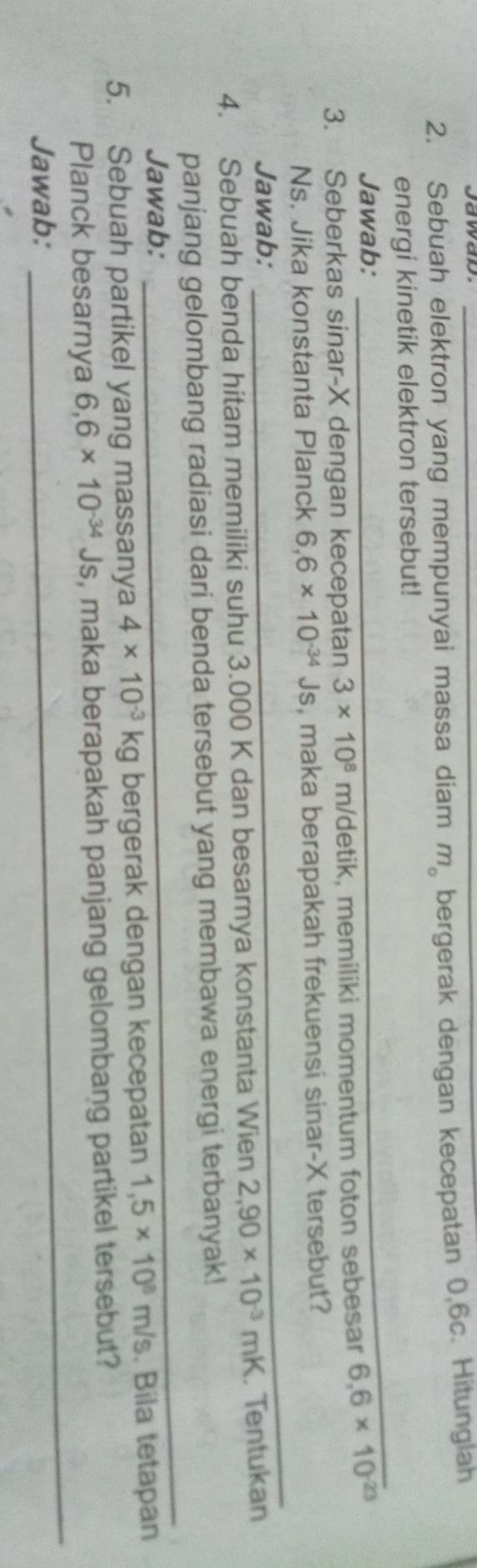 Sebuah elektron yang mempunyai massa diam m_o bergerak dengan kecepatan 0,6c. Hitungiah 
_ 
energi kinetik elektron tersebut! 
Jawab: 
3. Seberkas sinar- X dengan kecepatan 3* 10^8 m /detik, memiliki momentum foton sebesar 6.6* 10^(-23)
Ns. Jika konstanta Planck 6.6* 10^(-34)Js , maka berapakah frekuensi sinar- X tersebut? 
Jawab: 
_ 
4. Sebuah benda hitam memiliki suhu 3.000 K dan besarnya konstanta Wien 2,90* 10^(-3)mK. Tentukan 
panjang gelombang radiasi dari benda tersebut yang membawa energi terbanyak! 
Jawab: 
_ 
5. Sebuah partikel yang massanya 4* 10^(-3)kg bergerak dengan kecepatan 1,5* 10^8m/s. Bila tetapan 
Planck besarnya 6,6* 10^(-34)Js , maka berapakah panjang gelombang partikel tersebut? 
Jawab: 
_