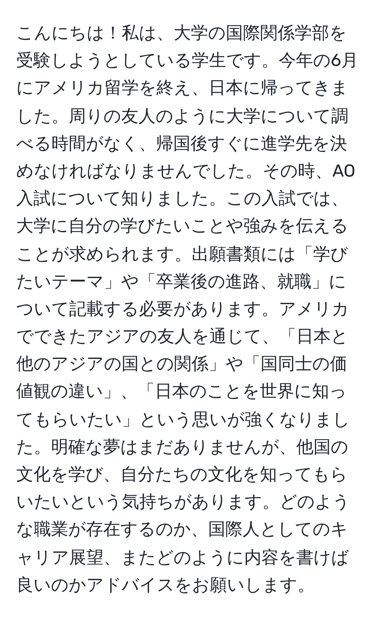 こんにちは！私は、大学の国際関係学部を受験しようとしている学生です。今年の6月にアメリカ留学を終え、日本に帰ってきました。周りの友人のように大学について調べる時間がなく、帰国後すぐに進学先を決めなければなりませんでした。その時、AO入試について知りました。この入試では、大学に自分の学びたいことや強みを伝えることが求められます。出願書類には「学びたいテーマ」や「卒業後の進路、就職」について記載する必要があります。アメリカでできたアジアの友人を通じて、「日本と他のアジアの国との関係」や「国同士の価値観の違い」、「日本のことを世界に知ってもらいたい」という思いが強くなりました。明確な夢はまだありませんが、他国の文化を学び、自分たちの文化を知ってもらいたいという気持ちがあります。どのような職業が存在するのか、国際人としてのキャリア展望、またどのように内容を書けば良いのかアドバイスをお願いします。