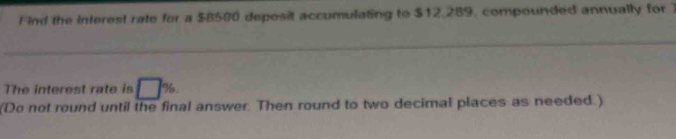 Find the interest rate for a $8500 deposit accumulating to $12,289, compounded annually for 1
The interest rate is □ %
(Do not round until the final answer. Then round to two decimal places as needed.)