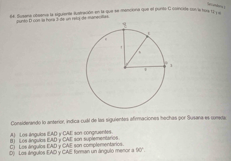 Secundaria 2
64. Susana observa la siguiente ilustración en la que se menciona que el punto C coincide con la hora 12 y el
punto D con la hora 3 de un reloj de manecillas.
Considerando lo anterior, indica cuál de las siguientes afirmaciones hechas por Susana es correcta:
A) Los ángulos EAD y CAE son congruentes.
B) Los ángulos EAD y CAE son suplementarios.
C) Los ángulos EAD y CAE son complementarios.
D) Los ángulos EAD y CAE forman un ángulo menor a 90°.