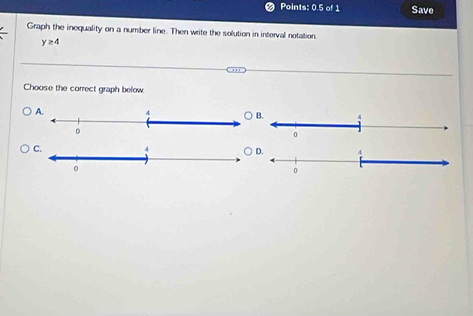 Points: 0.5 of 1 Save 
Graph the inequality on a number line. Then write the solution in interval notation.
y≥ 4
Choose the correct graph below