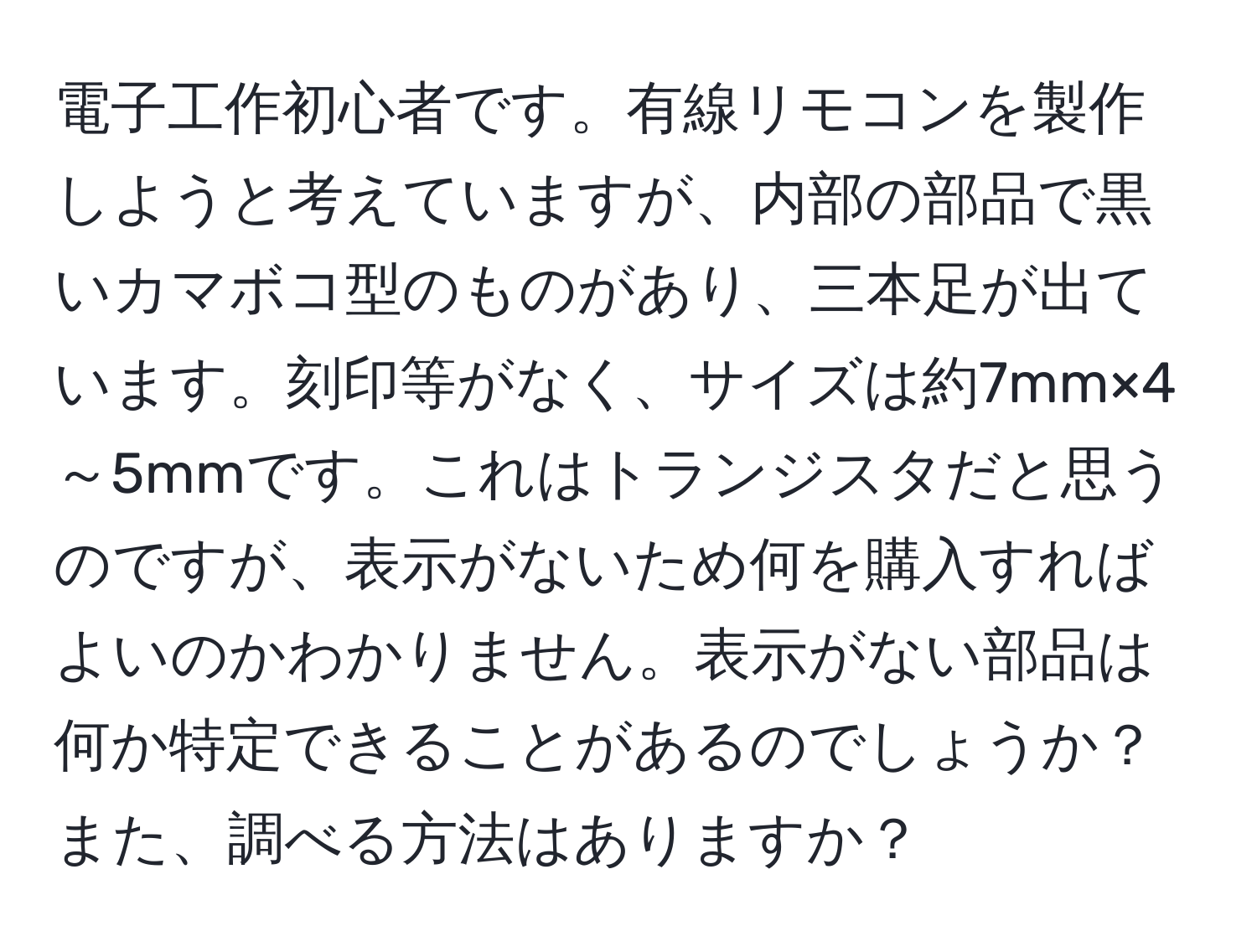 電子工作初心者です。有線リモコンを製作しようと考えていますが、内部の部品で黒いカマボコ型のものがあり、三本足が出ています。刻印等がなく、サイズは約7mm×4～5mmです。これはトランジスタだと思うのですが、表示がないため何を購入すればよいのかわかりません。表示がない部品は何か特定できることがあるのでしょうか？また、調べる方法はありますか？