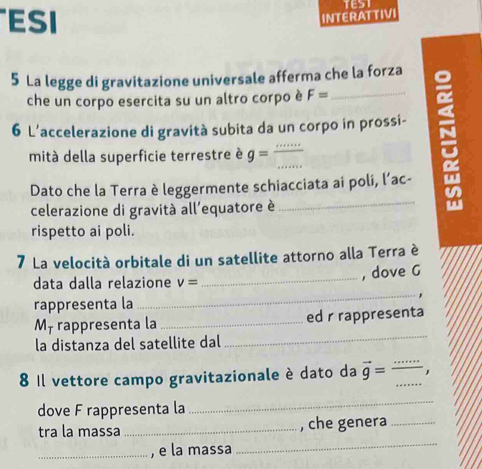 ESI 
INTERATTIVI 
5 La legge di gravitazione universale afferma che la forza 
che un corpo esercita su un altro corpo è F= _ 
6 L’accelerazione di gravità subita da un corpo in prossi- 
~ 
_ 
mità della superficie terrestre è g=
Dato che la Terra è leggermente schiacciata ai poli, l’ac- 
celerazione di gravità all'equatore è 
_ 
rispetto ai poli. 
7 La velocità orbitale di un satellite attorno alla Terra è 
, dove G 
data dalla relazione v=
_ 
rappresenta la 
_ 
_ 
Mỹ rappresenta la _ed r rappresenta 
la distanza del satellite dal 
8 Il vettore campo gravitazionale è dato da vector g= __ 
dove F rappresenta la 
_ 
_ 
tra la massa _, che genera_ 
_, e la massa