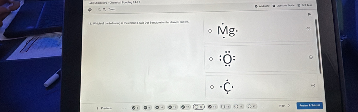 UA3 Chemistry - Chemical Bonding 24-25 
Add note 
○Q Zoom Question Guide Exit Teol 
13. Which of the following is the correct Lewis Dot Structure for the element shown?
Mg·
0 . 
《 Previous Next 》 Review & Submit